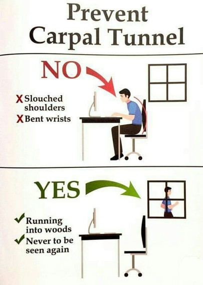 A black-and-white cartoon with a headline at the top that says prevent carpal tunnel. 

The top panel has a sad looking person sitting at a desk with a big red NO and an arrow pointing to them with a list of things they are doing wrong, each with a red X next to them: slouched shoulders, bent wrists. 

The panel below it reads: YES in big green letters followed by another list with green checkmarks next to it: running into woods, never to be seen again. The person can be seen through the window, running away.