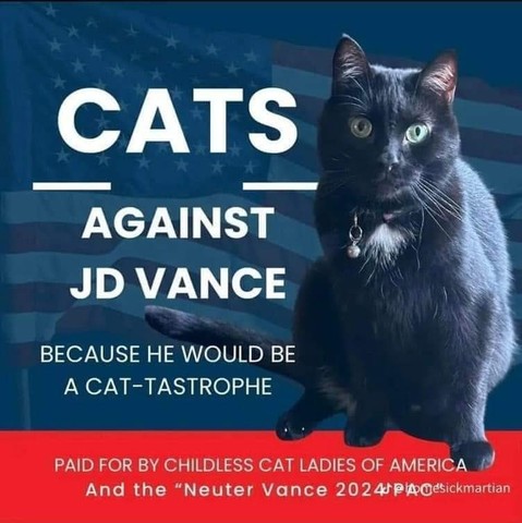 CATS AGAINST JD VANCE 

BECAUSE HE WOULD BE A CAT-TASTROPHE 

PAID FOR BY CHILDLESS CAT LADIES OF AMERICA And the “Neuter Vance 2024