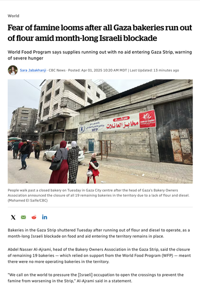 World
Fear of famine looms after all Gaza bakeries run out of flour amid month-long Israeli blockade
World Food Program says supplies running out with no aid entering Gaza Strip, warning of severe hunger
Sara Jabakhanji · CBC News · Posted: Apr 01, 2025 10:20 AM MDT | Last Updated: 13 minutes ago

<People walk past a closed bakery on Tuesday in Gaza City centre after the head of Gaza's Bakery Owners Association announced the closure of all 19 remaining bakeries in the territory due to a lack of flour and diesel. (Mohamed El Saife/CBC)>

Bakeries in the Gaza Strip shuttered Tuesday after running out of flour and diesel to operate, as a month-long Israeli blockade on food and aid entering the territory remains in place.

Abdel Nasser Al-Ajrami, head of the Bakery Owners Association in the Gaza Strip, said the closure of remaining 19 bakeries — which relied on support from the World Food Program (WFP) — meant there were no more operating bakeries in the territory.

"We call on the world to pressure the [Israeli] occupation to open the crossings to prevent the famine from worsening in the Strip," Al-Ajrami said in a statement.