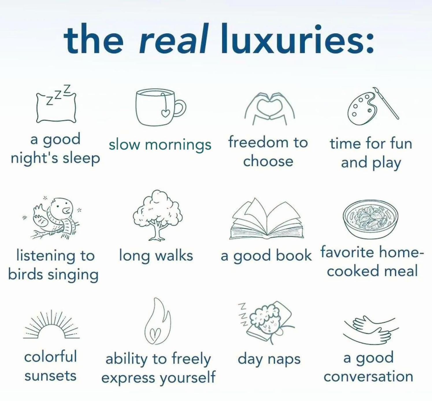 Illustration listing "the real luxuries" of life, with 12 simple line drawings and accompanying text including: a pillow for a good night's sleep, a teacup for slow mornings, hands forming a heart for freedom to choose, a palette and brush for time for fun and play, a bird on a branch for listening to birds singing, a tree for long walks, an open book, a bowl of food for a favorite home-cooked meal, a sunset, a flame with a heart for ability to freely express yourself, a person napping on a pillow for day naps, and hands holding for a good conversation. Illustration listing "the real luxuries" of life, with 12 simple line drawings and accompanying text including: a pillow for a good night's sleep, a teacup for slow mornings, hands forming a heart for freedom to choose, a palette and brush for time for fun and play, a bird on a branch for listening to birds singing, a tree for long walks, an open book, a bowl of food for a favorite home-cooked meal, a sunset, a flame with a heart for ability to freely express yourself, a person napping on a pillow for day naps, and hands holding for a good conversation.