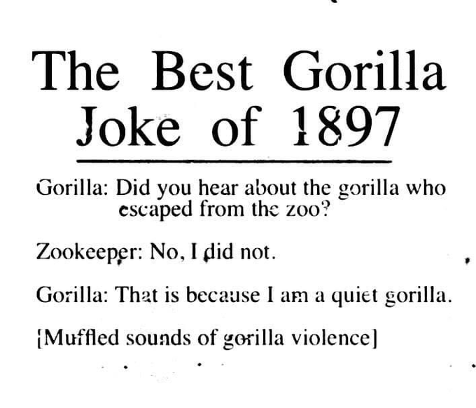 The best gorilla joke of 1897:
Gorilla: did you hear about the gorilla who escaped from the zoo?
Zookeeper: no, I did not.
Gorilla: that is because I am a quiet gorilla.
[Muffled sounds of gorilla violence]