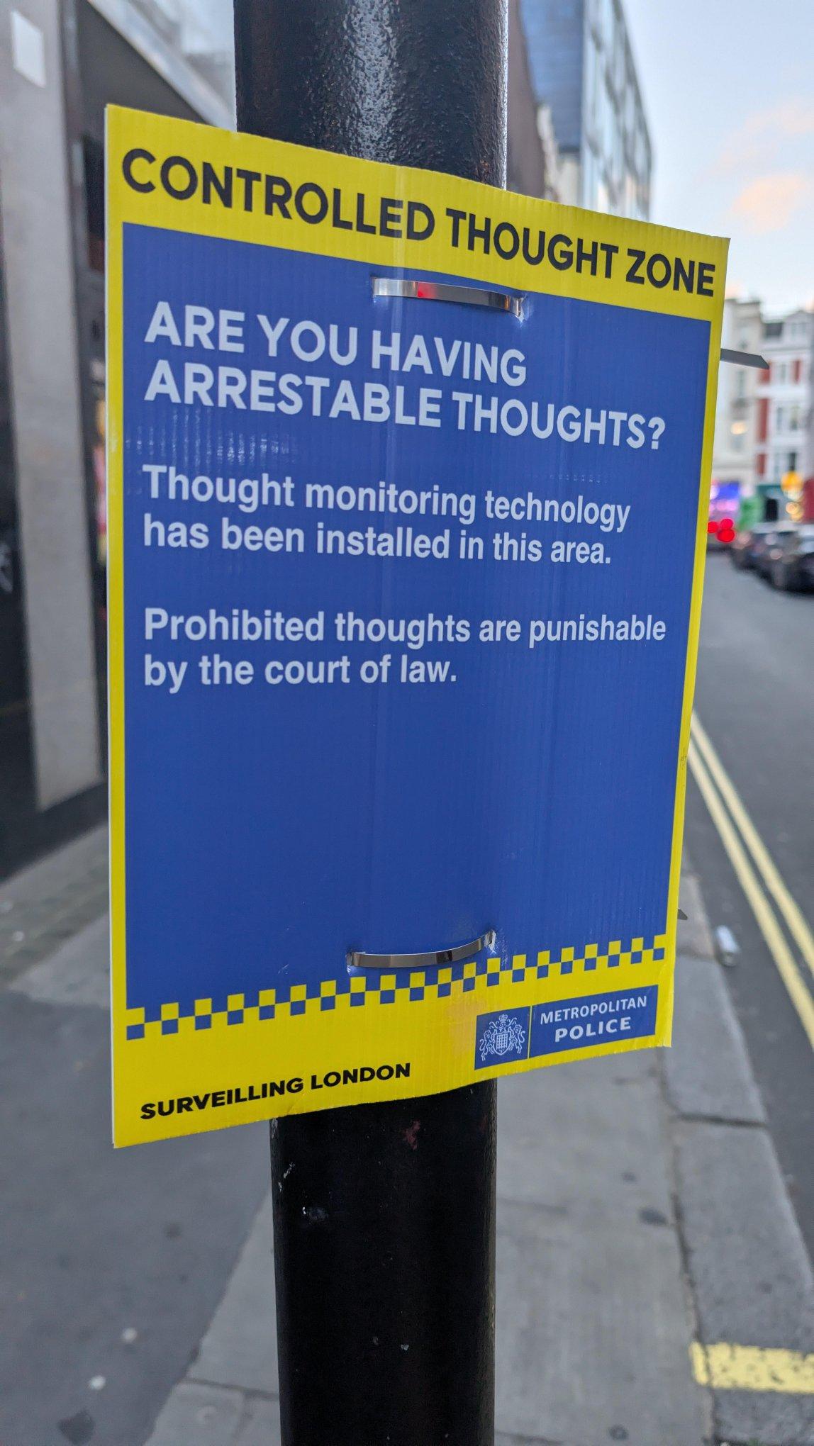 Metropolitan Police notice on a lamp post

CONTROLLED THOUGHT ZONE

ARE YOU HAVING ARRESTABLE THOUGHTS?

Thought monitoring technology has been installed in this area.

Prohibited thoughts are punishable by the court of law. 