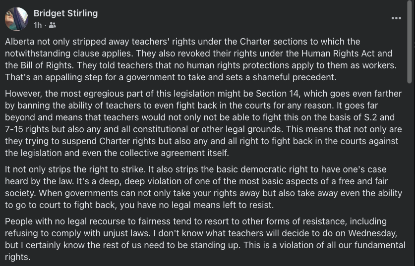 Bridget Stirling
Alberta not only stripped away teachers' rights under the Charter sections to which the notwithstanding clause applies. They also revoked their rights under the Human Rights Act and the Bill of Rights. They told teachers that no human rights protections apply to them as workers. That's an appalling step for a government to take and sets a shameful precedent.
However, the most egregious part of this legislation might be Section 14, which goes even farther by banning the ability of teachers to even fight back in the courts for any reason. It goes far beyond and means that teachers would not only not be able to fight this on the basis of S.2 and 7-15 rights but also any and all constitutional or other legal grounds. This means that not only are they trying to suspend Charter rights but also any and all right to fight back in the courts against the legislation and even the collective agreement itself.
It not only strips the right to strike. It also strips the basic democratic right to have one's case heard by the law. It's a deep, deep violation of one of the most basic aspects of a free and fair society. When governments can not only take your rights away but also take away even the ability to go to court to fight back, you have no legal means left to resist.