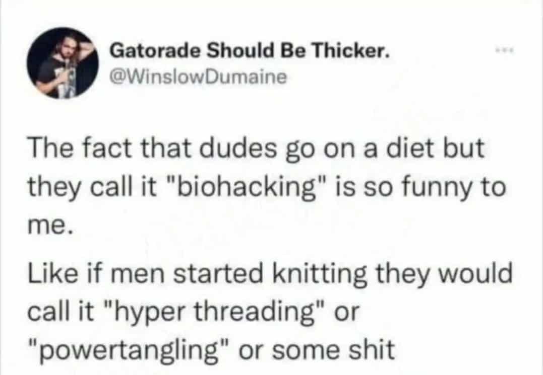 Gatorade Should Be Thicker.
@WinslowDumaine
The fact that dudes go on a diet but they call it "biohacking" is so funny to me.
Like if men started knitting they would call it "hyper threading" or
"powertangling" or some shit