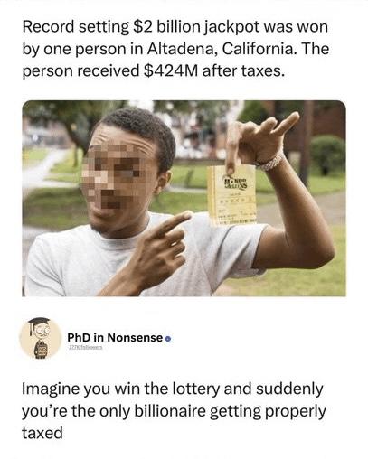 Record setting $2 billion jackpot was won
by one person in Altadena, California. The
person received $424M after taxes.

PhD in Nonsense says:
Imagine you win the lottery and suddenly
you're the only billionaire getting properly
taxed
