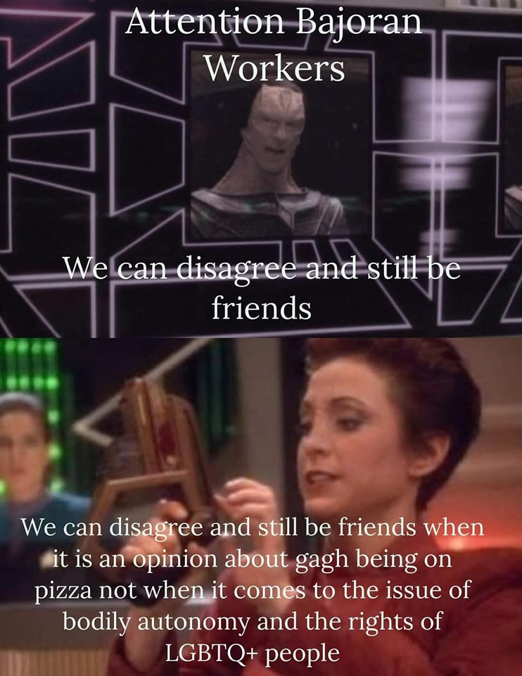 Gul Dukat: Attention Bajoran Worker's,  we can disagree and still be friends.

Kira, grabbing a phaser: We can disagree and still be friends when it's an opinion about gagh being on Pizza, not when it comes to the issue of bodily autonomy and the rights of LGBTQ+ People.