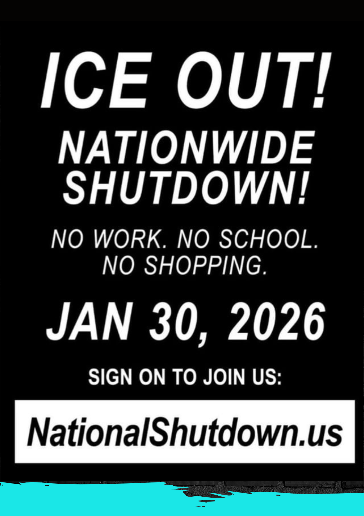 ICE OUT!
NATIONWIDE
SHUTDOWN!
NO WORK. NO SCHOOL.

NO SHOPPING.

JAN 30, 2026

SIGN ON TO JOIN US:
Nationalshutdown.us
