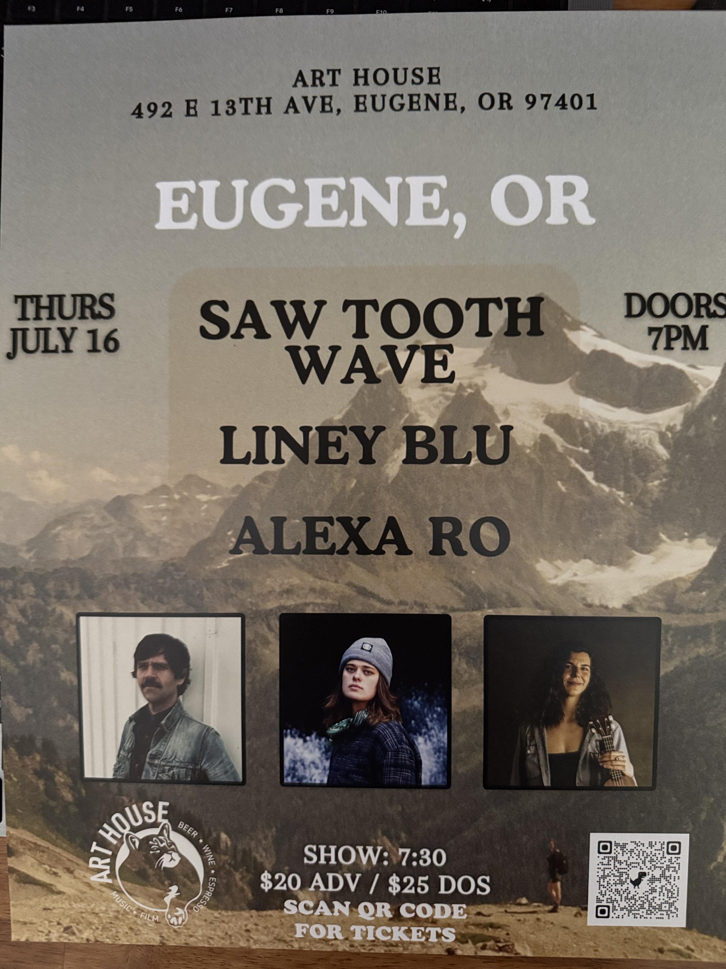 THURS JULY 16
ART HOUSE
492 E 13TH AVE, EUGENE, OR 97401
EUGENE, OR 

SAW TOOTH WAVE 
LINEY BLU
ALEXA RO

DOORS
7PM
SHOW: 7:30
$20 ADV / $25 DOS