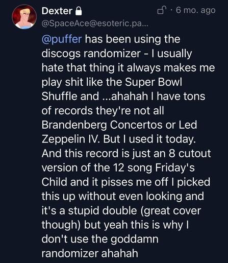 An old post from J (under the name Dexter (@SpaceAce). It reads "@puffer has been using the discogs randomizer - I usuually hate that thing it always make sme play shit like the Super Bowl Shuffle and, ahahah I have tons of records they're not all Brandenberg Concertos or Led Zeppelin IV. But I used it today. And this record is just an 8 cutout version of the 12 song Friday's Child and it pisses me off I picked this up without even looking and it's a stupid double (great cover though) but yeah this is why I don't use the goddamn randomizer ahahah