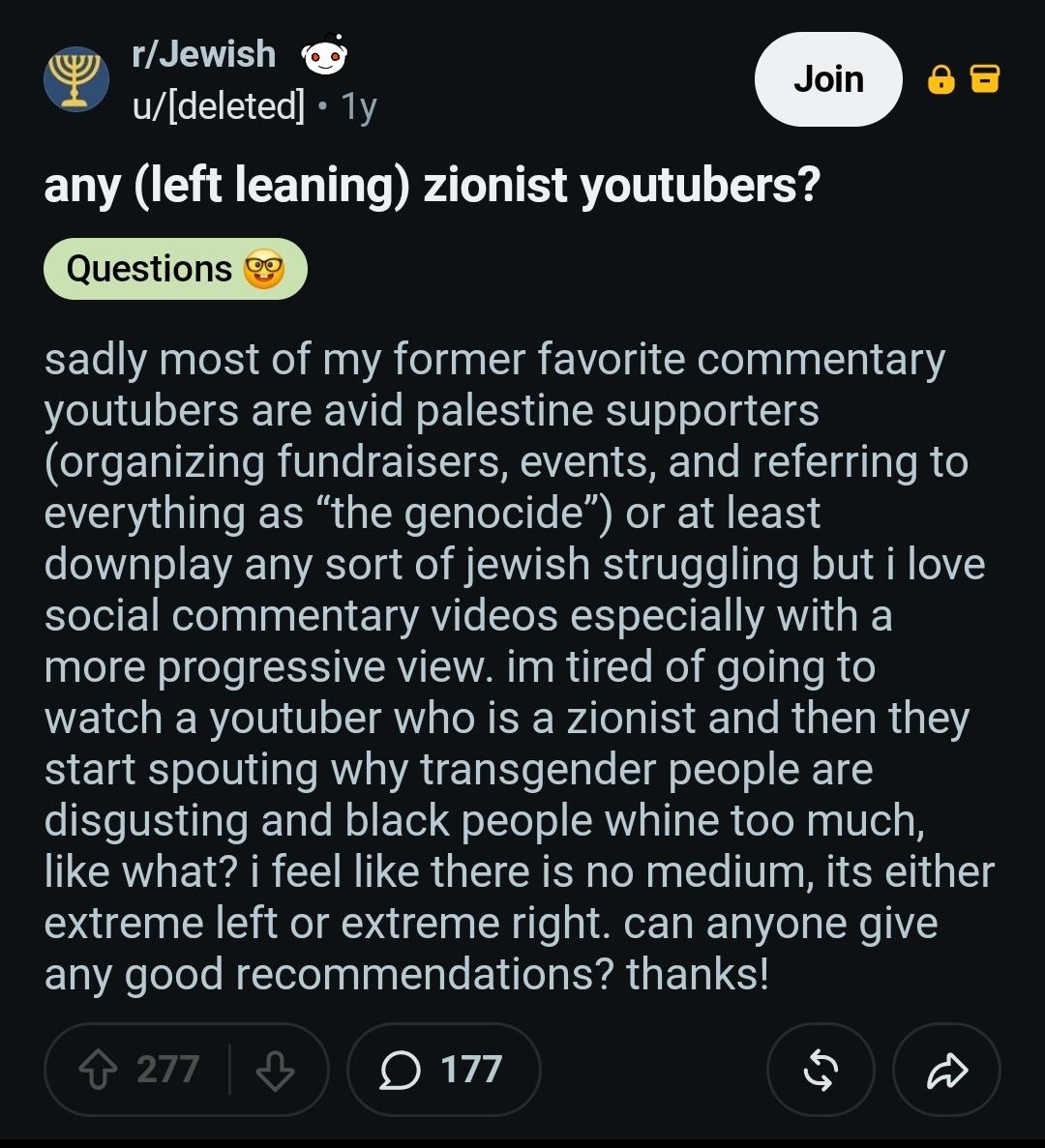 r/Jewish @

u/[deleted] - 1y
any (left leaning) zionist youtubers?

sadly most of my former favorite commentary youtubers are avid palestine supporters (organizing fundraisers, events, and referring to everything as “the genocide”) or at least downplay any sort of jewish struggling but i love social commentary videos especially with a
more progressive view. im tired of going to
watch a youtuber who is a zionist and then they start spouting why transgender people are disgusting and black people whine too much, like what? i feel like there is no medium, its either extreme left or extreme right. can anyone give any good recommendations? thanks!