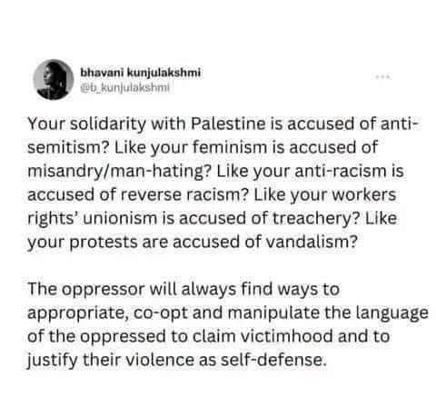 Your solidarity with Palestine is accused of anti-semitism? Like your feminism is accused of misandry/man-hating? Like your anti-racism is accused of reverse racism? Like your workers rights’ unionism is accused of treachery? Like your protests are accused of vandalism?

The oppressor will always find ways to appropriate, co-opt and manipulate the language of the oppressed to claim victimhood and to justify their violence as self-defense.