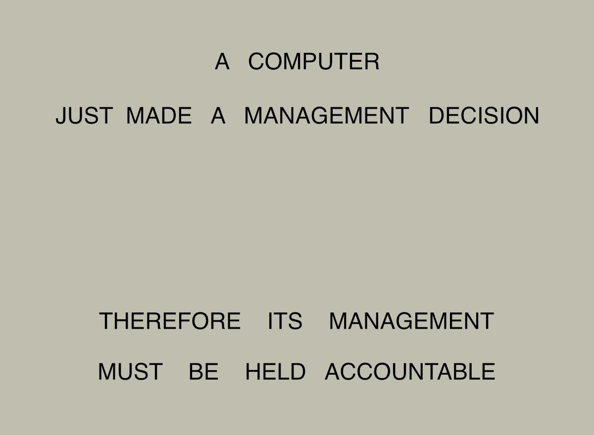 A COMPUTER
JUST MADE A MANAGEMENT DECISION

THEREFORE ITS MANAGEMENT
MUST BE HELD ACCOUNTABLE

(The IBM maxim from 1979, updated for the current age.)