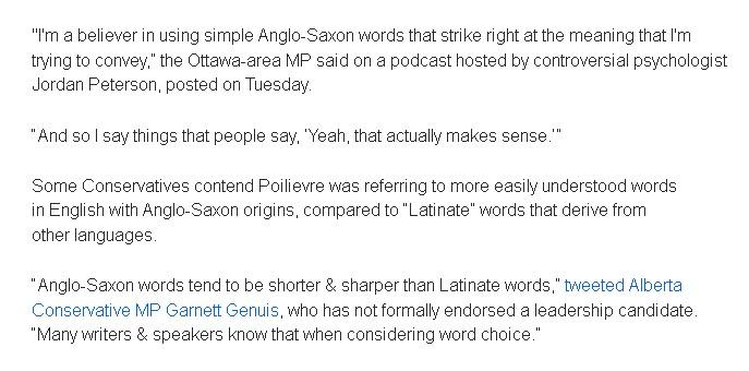 "I'm a believer in using simple Anglo-Saxon words that strike right at the meaning that I'm trying to convey,” the Ottawa-area MP said on a podcast hosted by controversial psychologist Jordan Peterson, posted on Tuesday.

“And so I say things that people say, ‘Yeah, that actually makes sense.’”

Some Conservatives contend Poilievre was referring to more easily understood words in English with Anglo-Saxon origins, compared to “Latinate” words that derive from other languages.

“Anglo-Saxon words tend to be shorter & sharper than Latinate words,” tweeted Alberta Conservative MP Garnett Genuis, who has not formally endorsed a leadership candidate. “Many writers & speakers know that when considering word choice.”