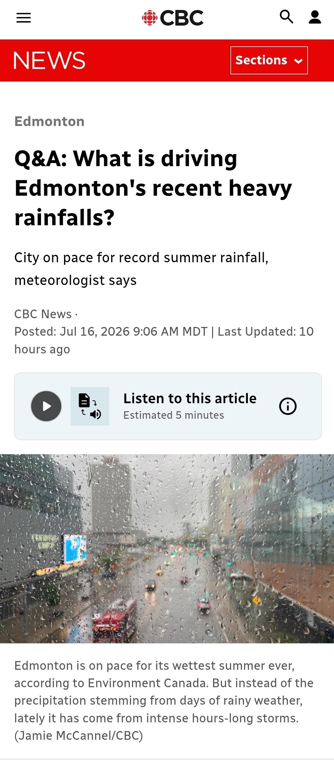 Edmonton
Q&A: What is driving Edmonton's recent heavy rainfalls?
City on pace for record summer rainfall, meteorologist says
CBC News · Posted: Jul 16, 2026 9:06 AM MDT | Last Updated: July 16

Text to Speech Icon
Listen to this article
Estimated 5 minutes

Rain covers a window. 
Edmonton is on pace for its wettest summer ever, according to Environment Canada. But instead of the precipitation stemming from days of rainy weather, lately it has come from intense hours-long storms. (Jamie McCannel/CBC)