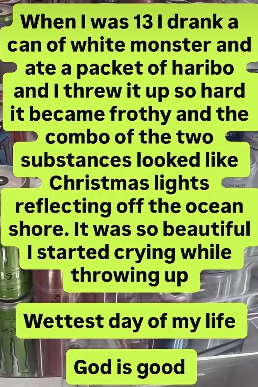 When I was 13 I drank a can of white monster and ate a packet of haribo and I threw it up so hard it became frothy and the combo of the two substances looked like Christmas lights reflecting off the ocean
shore. It was so beautiful I started crying while throwing up 
Wettest day of my life
God is good 